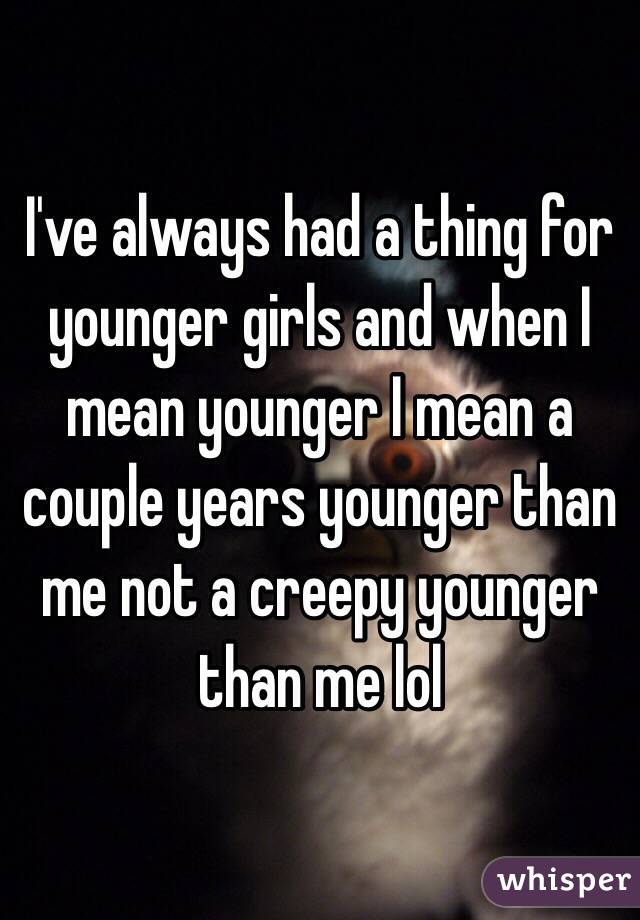 I've always had a thing for younger girls and when I mean younger I mean a couple years younger than me not a creepy younger than me lol