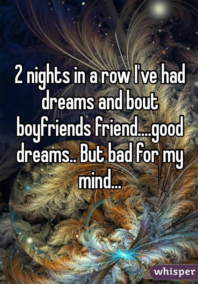 2 nights in a row I've had dreams and bout boyfriends friend....good dreams.. But bad for my mind...