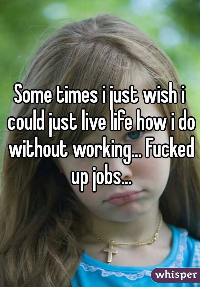 Some times i just wish i could just live life how i do without working... Fucked up jobs...