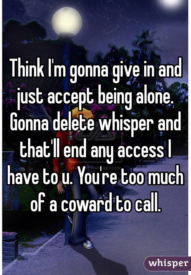 Think I'm gonna give in and just accept being alone. Gonna delete whisper and that'll end any access I have to u. You're too much of a coward to call. 