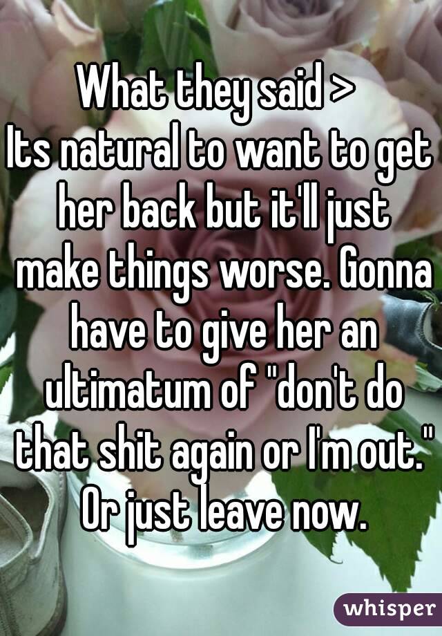 What they said > 
Its natural to want to get her back but it'll just make things worse. Gonna have to give her an ultimatum of "don't do that shit again or I'm out." Or just leave now.