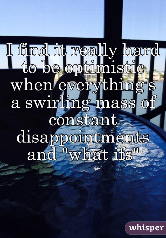 I find it really hard to be optimistic when everything's a swirling mass of constant disappointments and "what ifs" 
