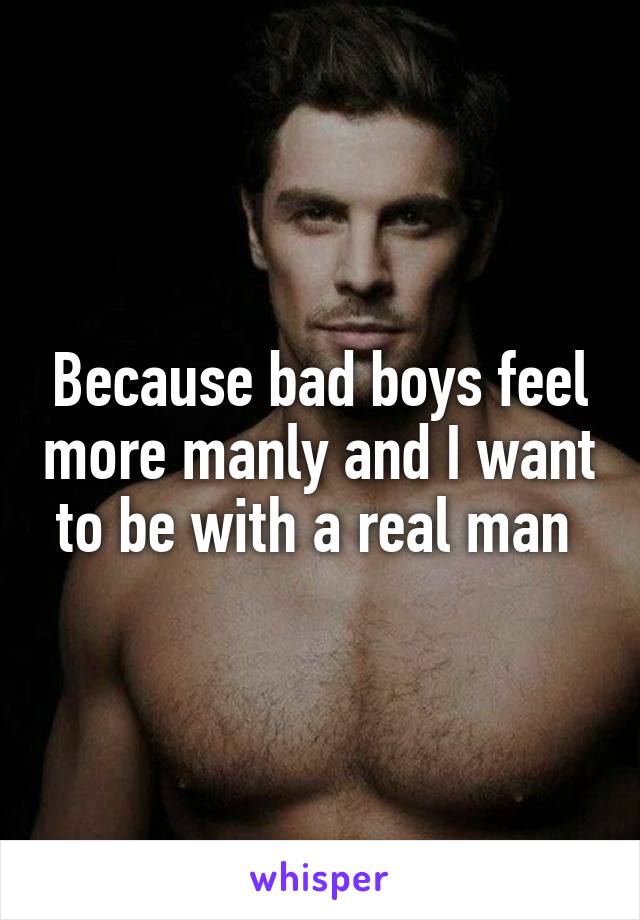 Because bad boys feel more manly and I want to be with a real man 