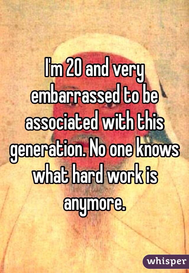 I'm 20 and very embarrassed to be associated with this generation. No one knows what hard work is anymore. 