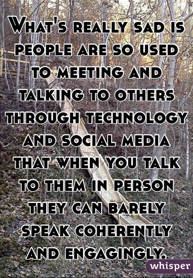 What's really sad is people are so used to meeting and talking to others through technology and social media that when you talk to them in person they can barely speak coherently and engagingly. 