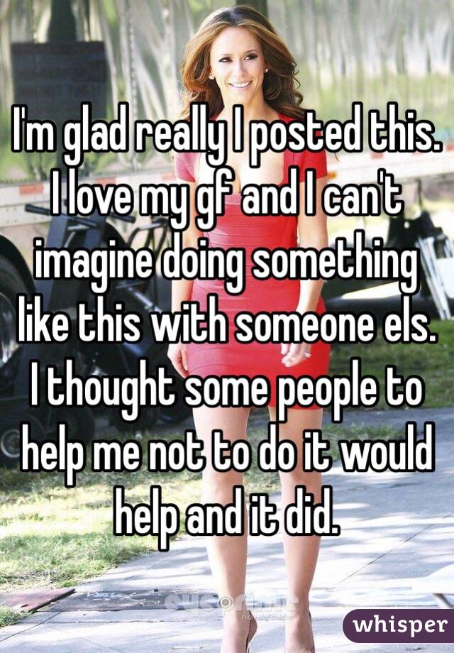 I'm glad really I posted this. I love my gf and I can't imagine doing something like this with someone els. I thought some people to help me not to do it would help and it did. 