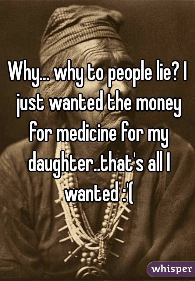 Why... why to people lie? I just wanted the money for medicine for my daughter..that's all I wanted :'(