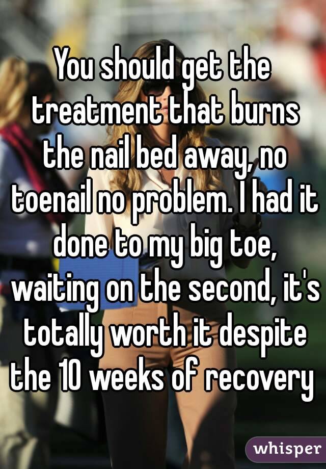 You should get the treatment that burns the nail bed away, no toenail no problem. I had it done to my big toe, waiting on the second, it's totally worth it despite the 10 weeks of recovery 