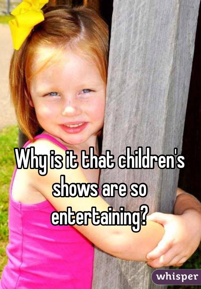Why is it that children's shows are so entertaining?