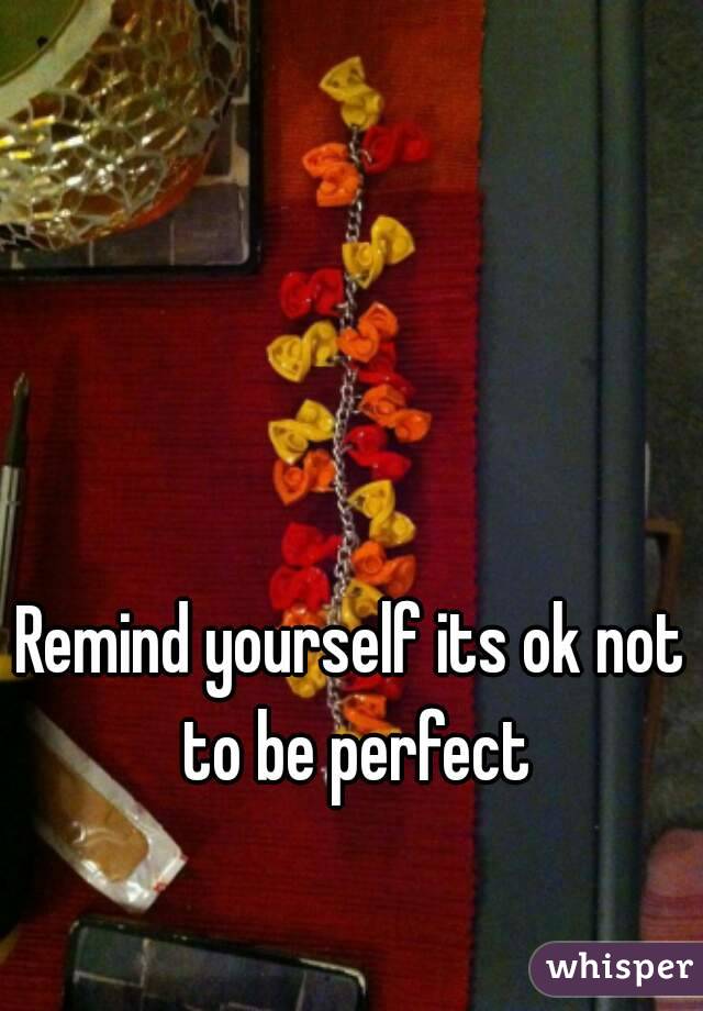 Remind yourself its ok not to be perfect