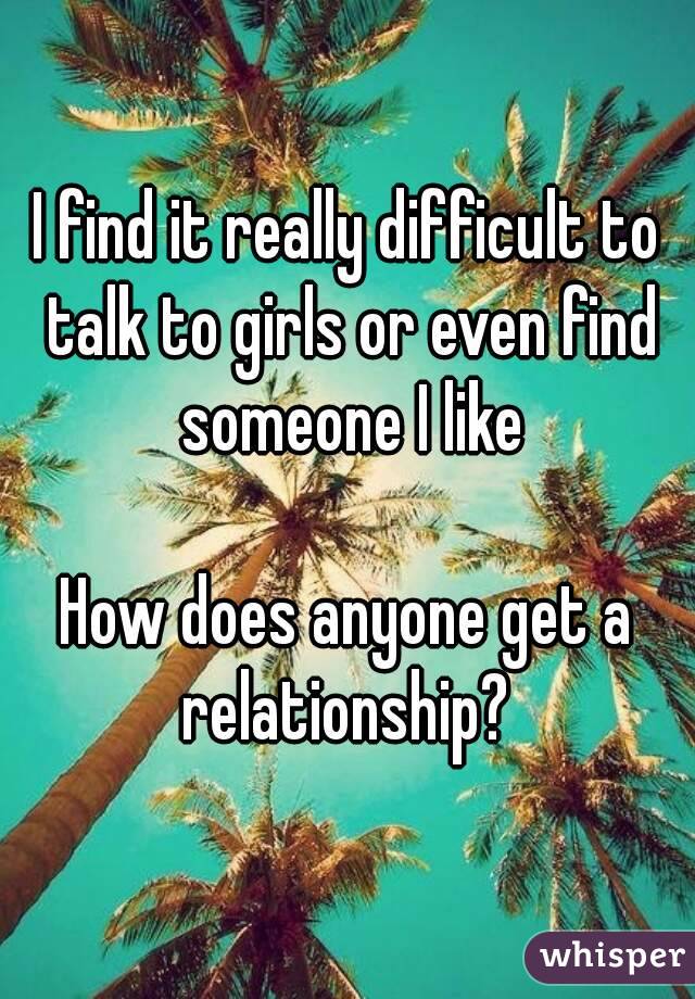 I find it really difficult to talk to girls or even find someone I like

How does anyone get a relationship? 