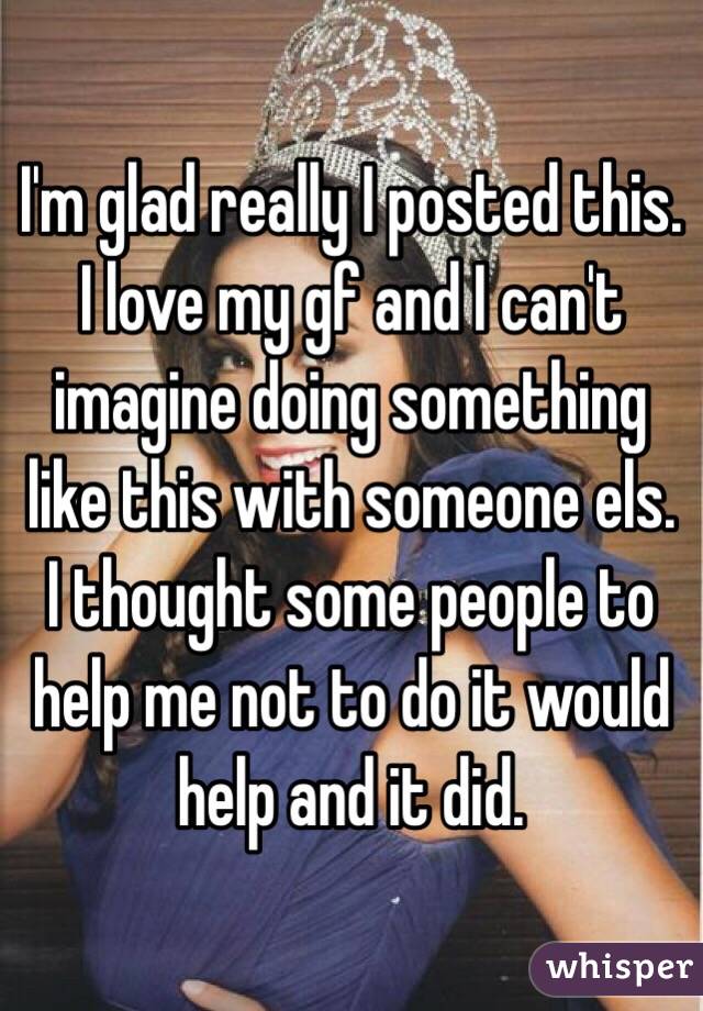 I'm glad really I posted this. I love my gf and I can't imagine doing something like this with someone els. I thought some people to help me not to do it would help and it did. 