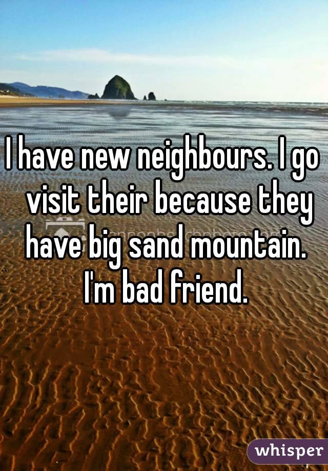 I have new neighbours. I go  visit their because they have big sand mountain. I'm bad friend.