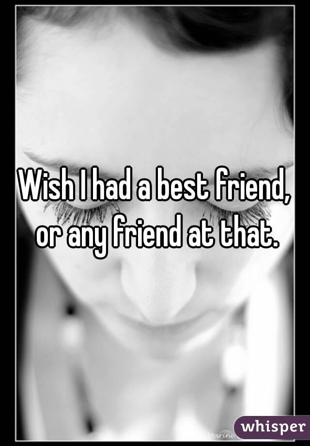 Wish I had a best friend, or any friend at that.