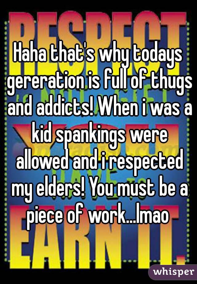 Haha that's why todays gereration is full of thugs and addicts! When i was a kid spankings were allowed and i respected my elders! You must be a piece of work...lmao 