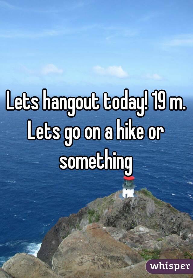Lets hangout today! 19 m.
Lets go on a hike or something 