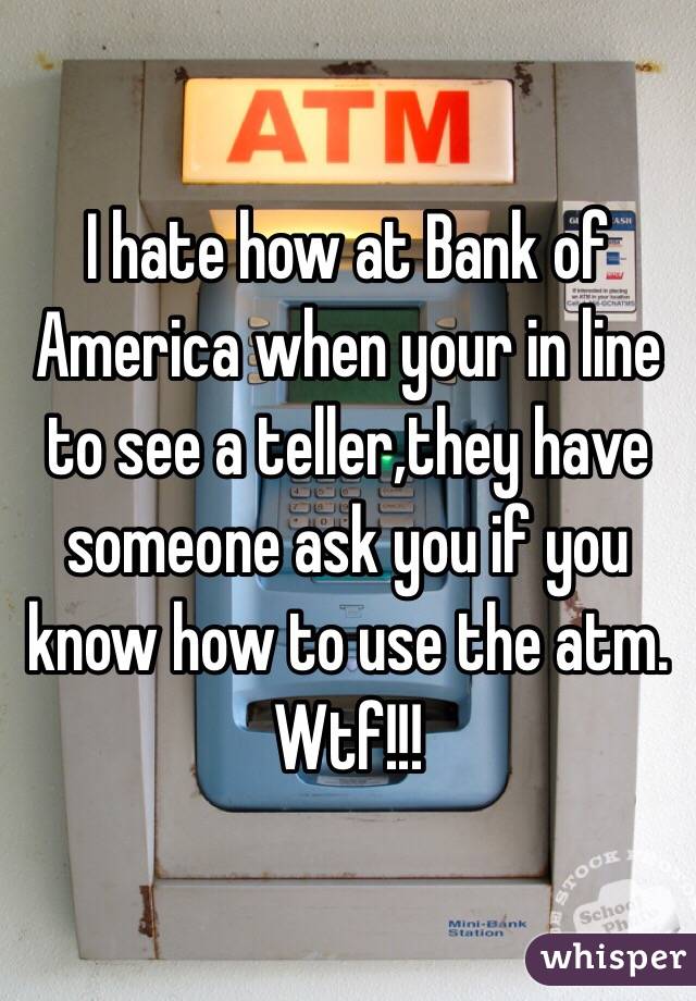 I hate how at Bank of America when your in line to see a teller,they have someone ask you if you know how to use the atm. Wtf!!!