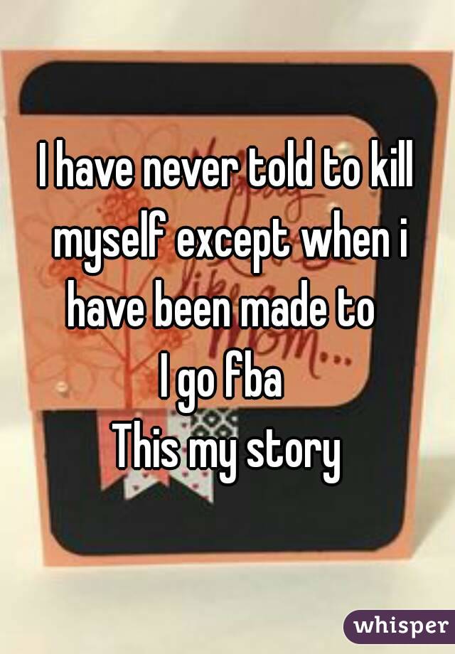 I have never told to kill myself except when i have been made to  
I go fba 
This my story