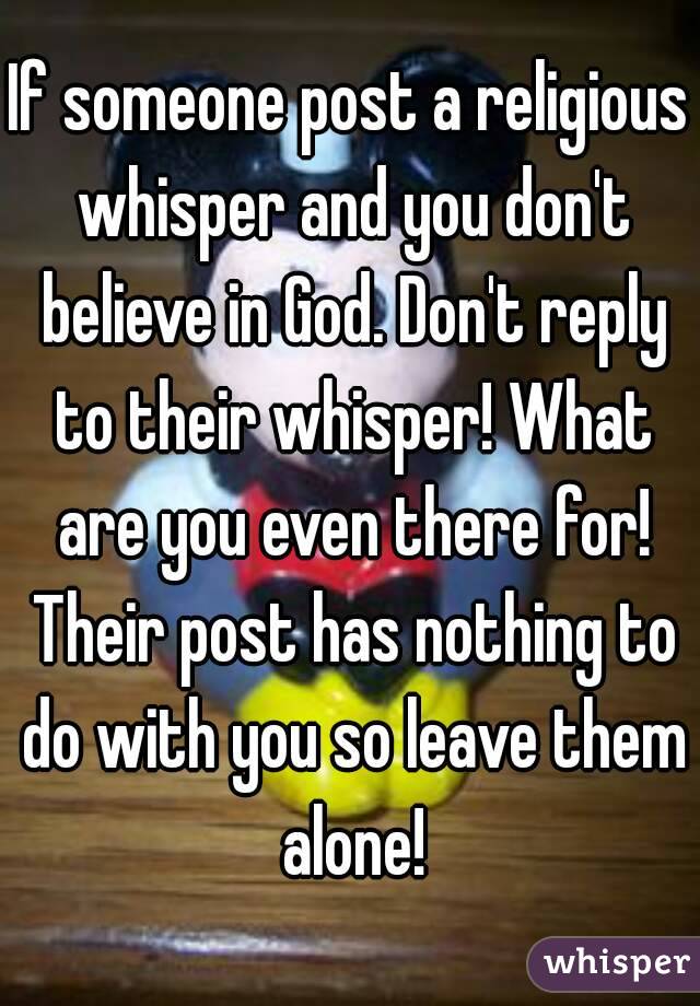 If someone post a religious whisper and you don't believe in God. Don't reply to their whisper! What are you even there for! Their post has nothing to do with you so leave them alone!
