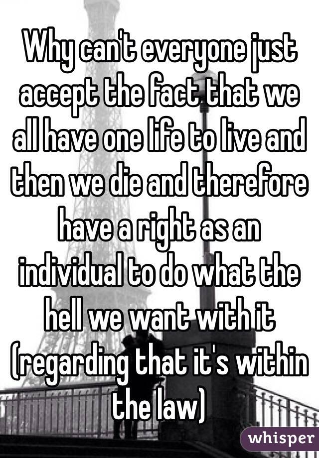 Why can't everyone just accept the fact that we all have one life to live and then we die and therefore have a right as an individual to do what the hell we want with it (regarding that it's within the law) 