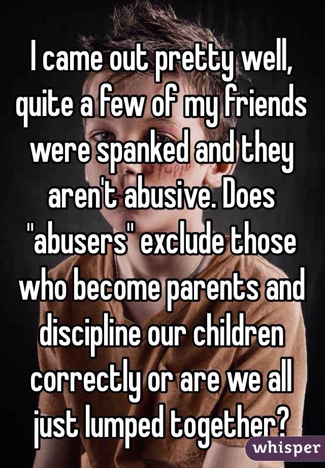 I came out pretty well, quite a few of my friends were spanked and they aren't abusive. Does "abusers" exclude those who become parents and discipline our children correctly or are we all just lumped together? 