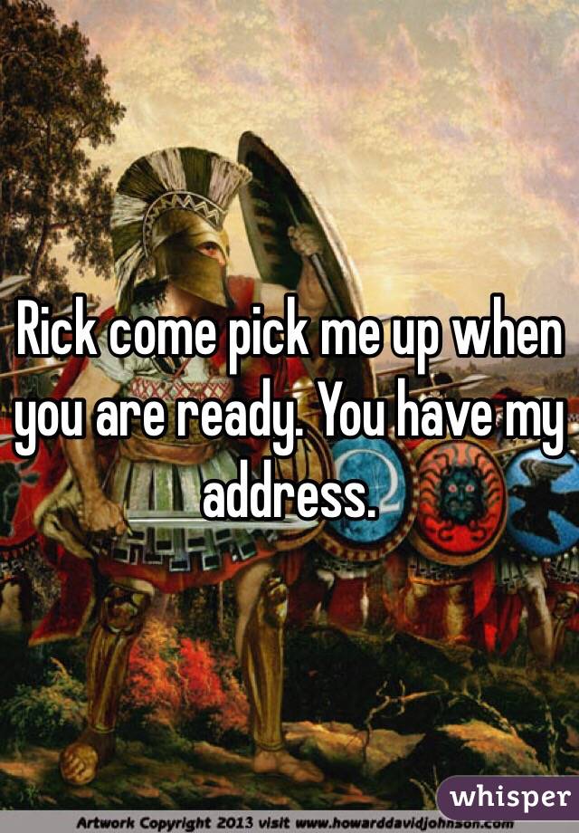 Rick come pick me up when you are ready. You have my address. 