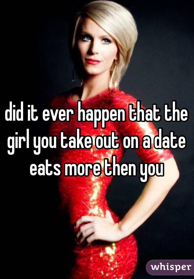 did it ever happen that the girl you take out on a date eats more then you 