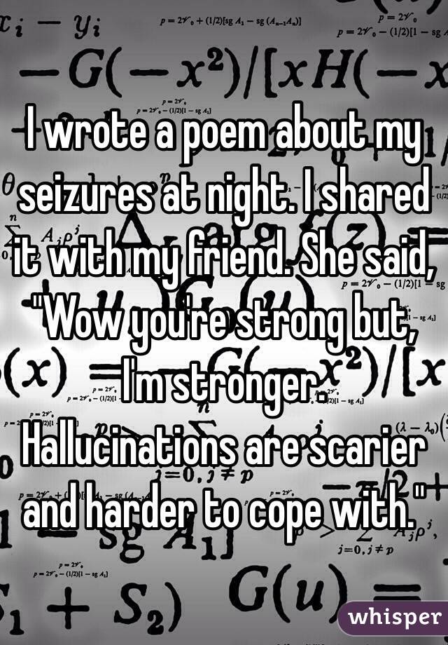 I wrote a poem about my seizures at night. I shared it with my friend. She said, "Wow you're strong but, I'm stronger. Hallucinations are scarier and harder to cope with." 