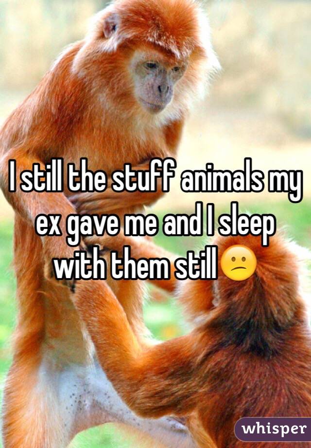 I still the stuff animals my ex gave me and I sleep with them still😕