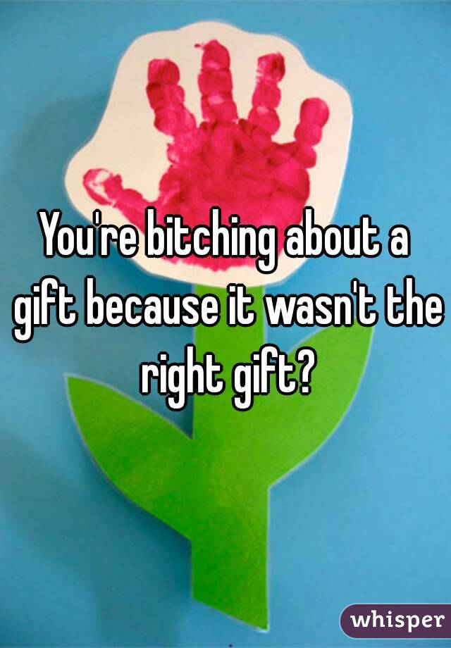 You're bitching about a gift because it wasn't the right gift?