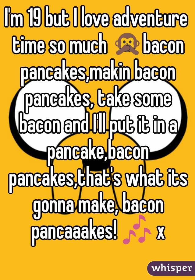 I'm 19 but I love adventure time so much 🙊bacon pancakes,makin bacon pancakes, take some bacon and I'll put it in a pancake,bacon pancakes,that's what its gonna make, bacon pancaaakes! 🎶 x
