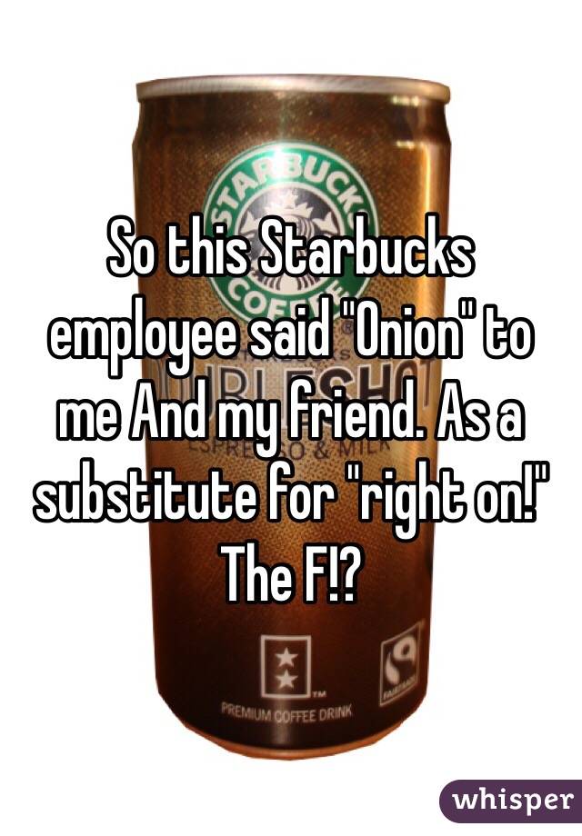 So this Starbucks employee said "Onion" to me And my friend. As a substitute for "right on!" The F!?