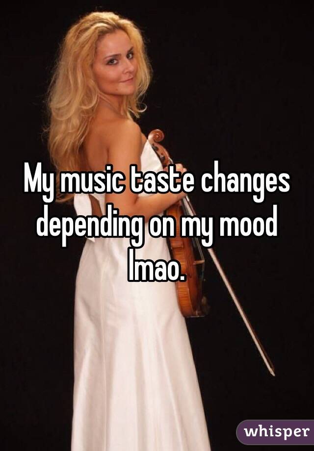 My music taste changes depending on my mood lmao.