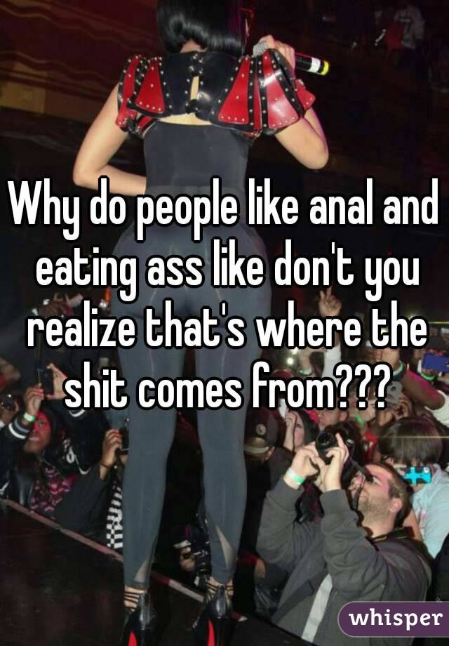 Why do people like anal and eating ass like don't you realize that's where the shit comes from???