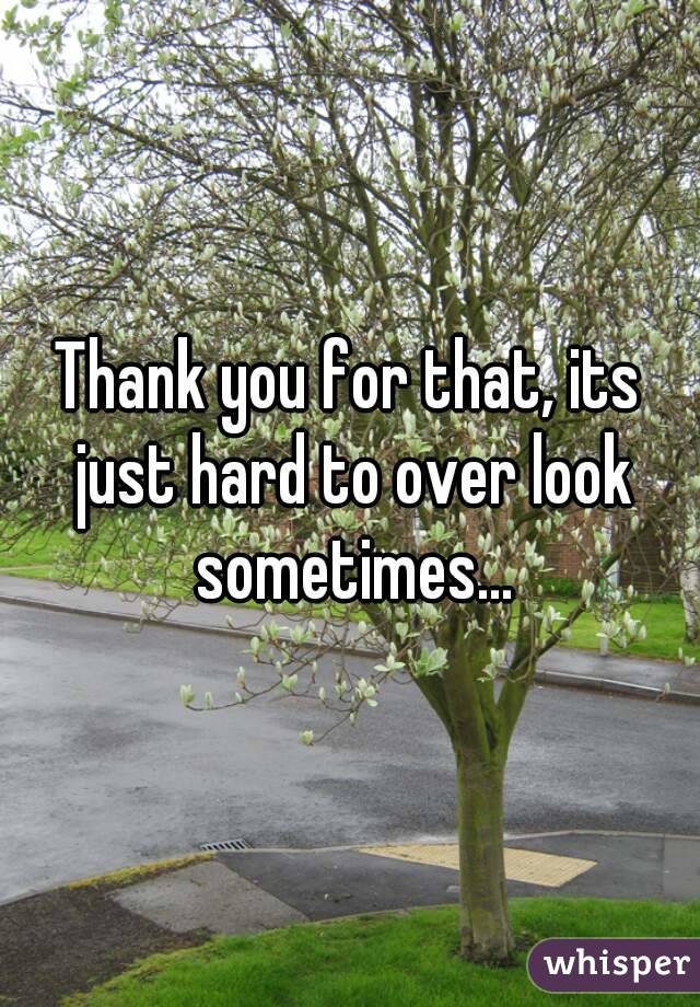 Thank you for that, its just hard to over look sometimes...