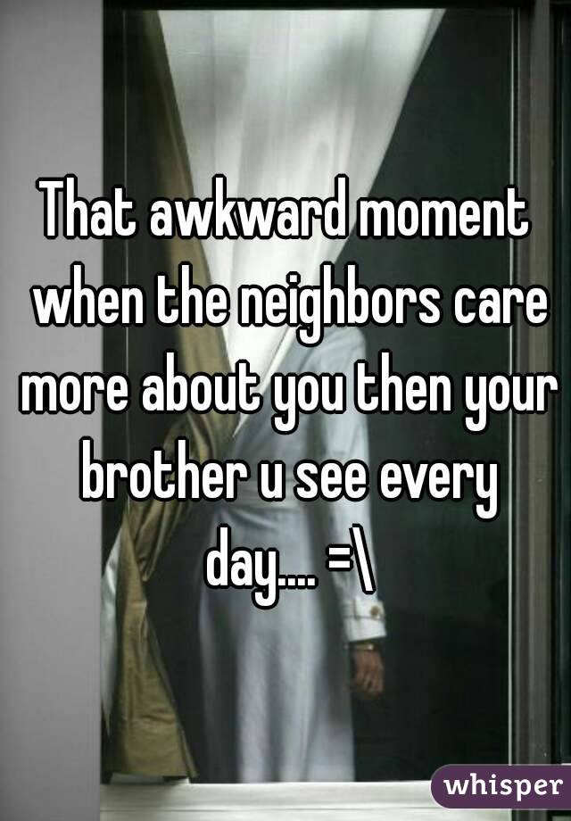 That awkward moment when the neighbors care more about you then your brother u see every day.... =\
