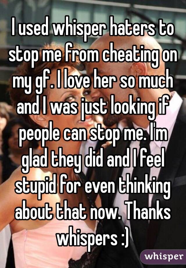 I used whisper haters to stop me from cheating on my gf. I love her so much and I was just looking if people can stop me. I'm glad they did and I feel stupid for even thinking about that now. Thanks whispers :)