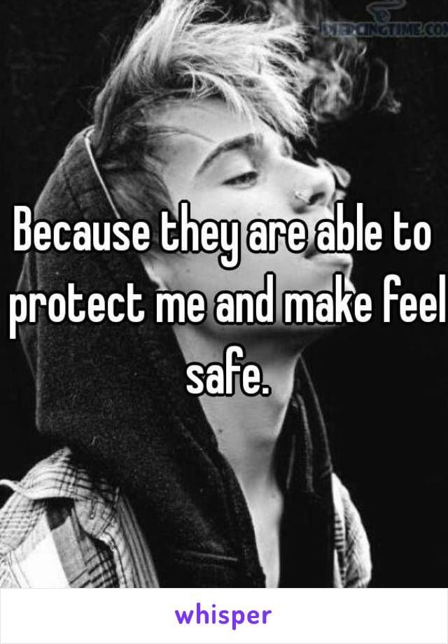 Because they are able to protect me and make feel safe.