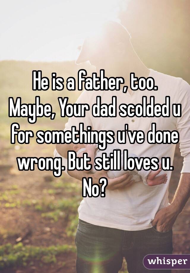 He is a father, too.
Maybe, Your dad scolded u for somethings u've done wrong. But still loves u. No?