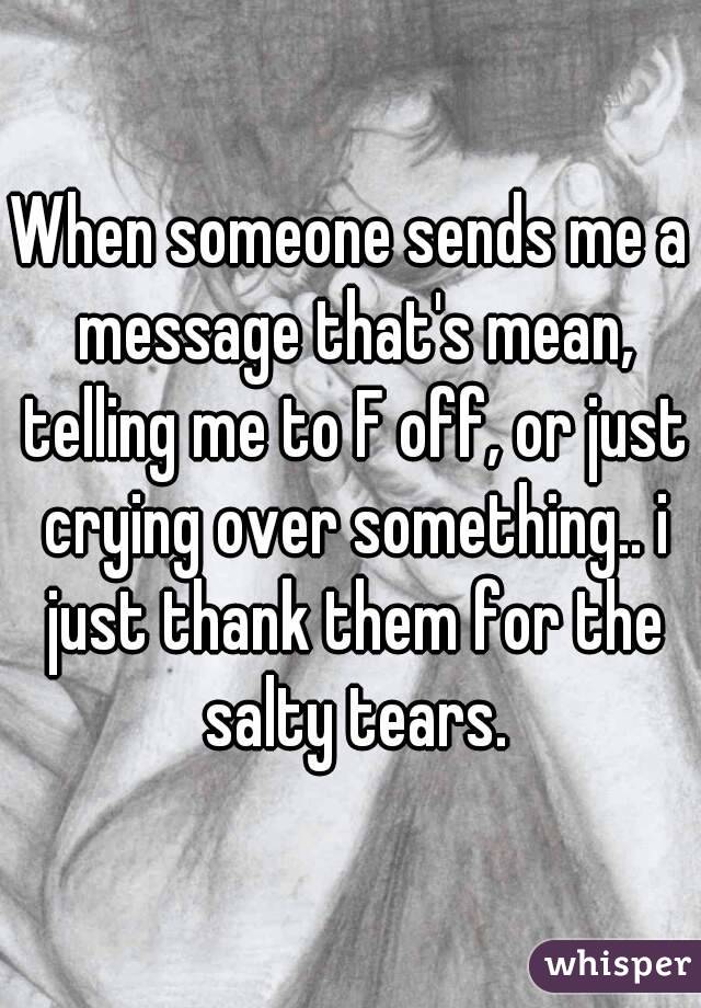 When someone sends me a message that's mean, telling me to F off, or just crying over something.. i just thank them for the salty tears.