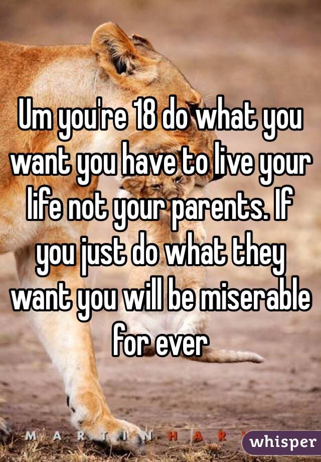 Um you're 18 do what you want you have to live your life not your parents. If you just do what they want you will be miserable for ever