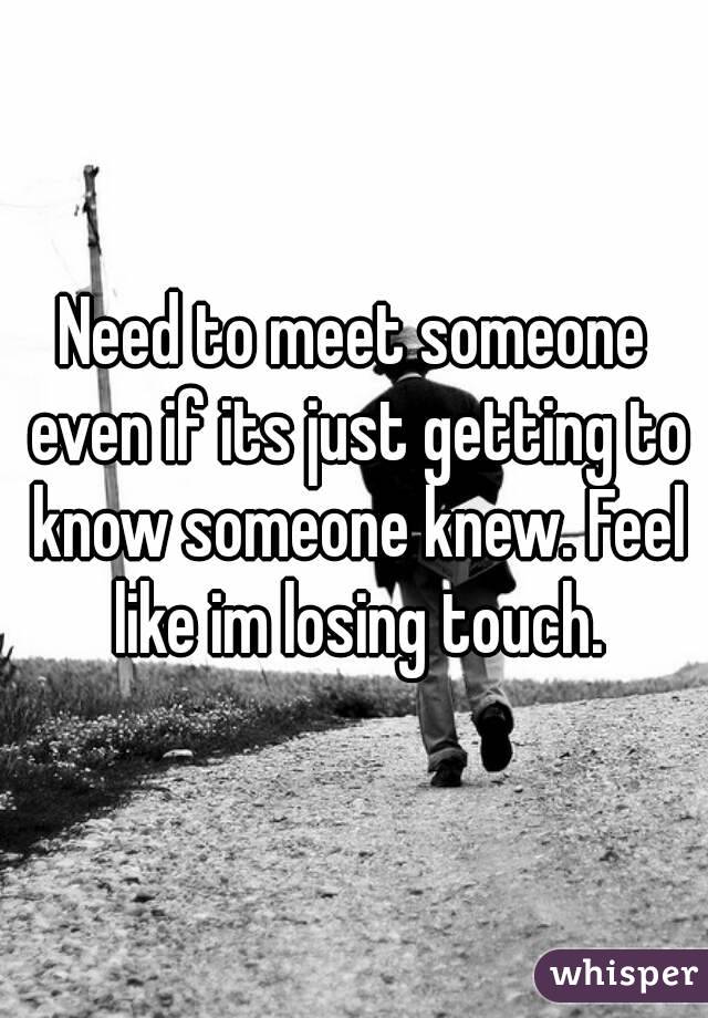 Need to meet someone even if its just getting to know someone knew. Feel like im losing touch.