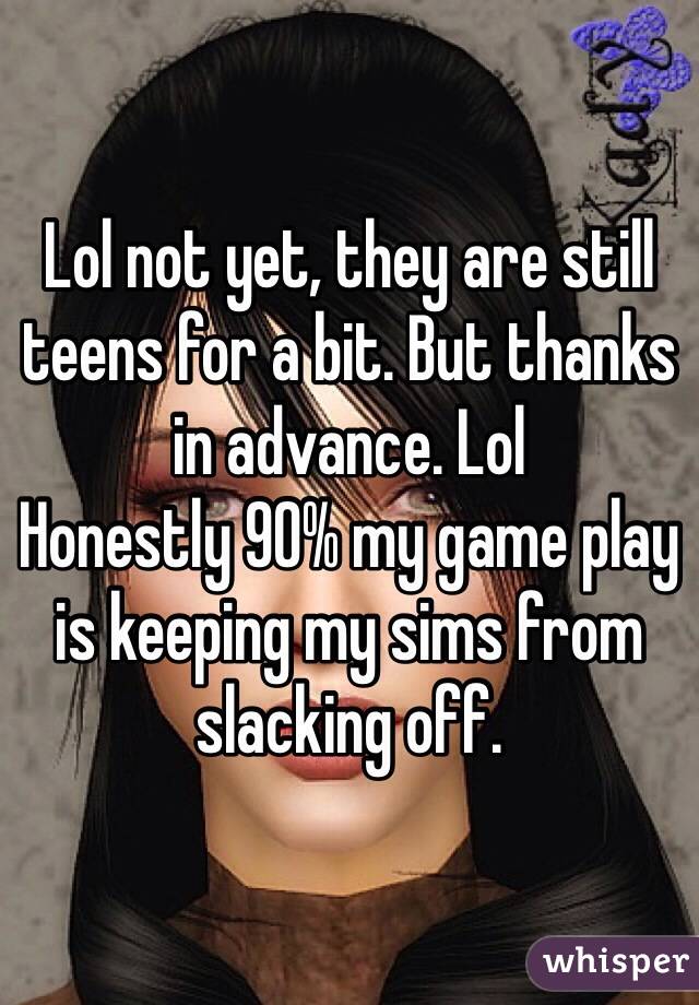 Lol not yet, they are still teens for a bit. But thanks in advance. Lol 
Honestly 90% my game play is keeping my sims from slacking off.