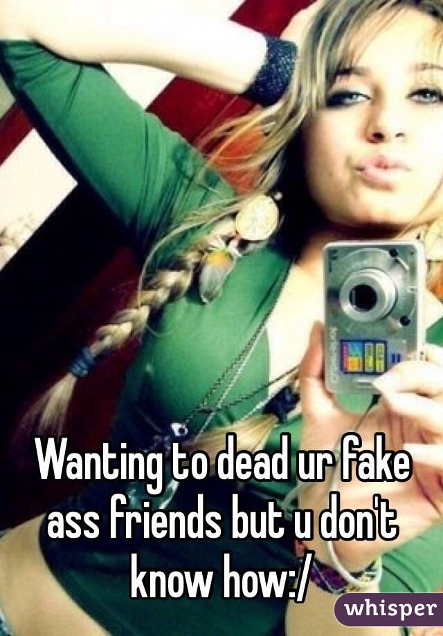 Wanting to dead ur fake ass friends but u don't know how:/