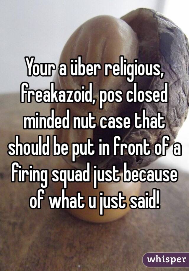 Your a über religious, freakazoid, pos closed minded nut case that should be put in front of a firing squad just because of what u just said!