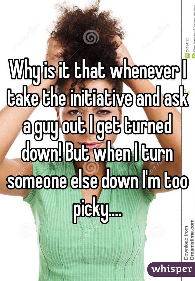 Why is it that whenever I take the initiative and ask a guy out I get turned down! But when I turn someone else down I'm too picky....