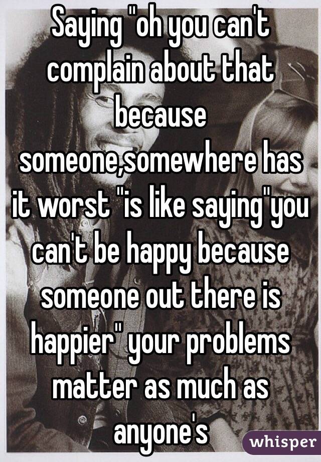 Saying "oh you can't complain about that because someone,somewhere has it worst "is like saying"you can't be happy because someone out there is happier" your problems matter as much as anyone's