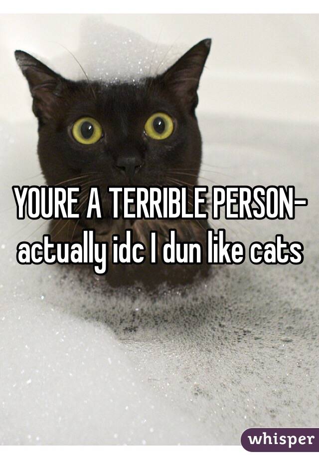 YOURE A TERRIBLE PERSON- actually idc I dun like cats