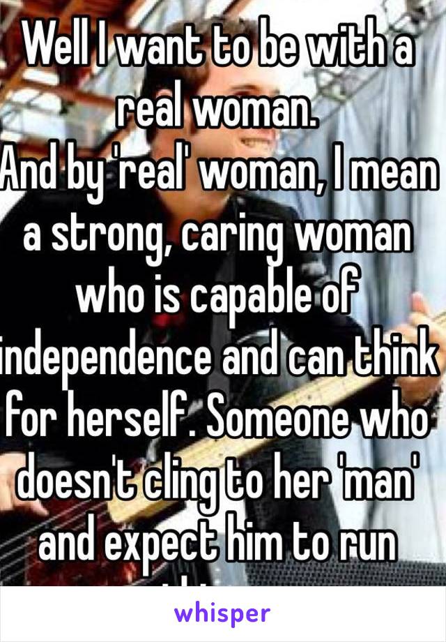 Well I want to be with a real woman. 
And by 'real' woman, I mean a strong, caring woman who is capable of independence and can think for herself. Someone who doesn't cling to her 'man' and expect him to run things.
