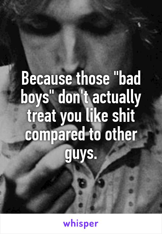 Because those "bad boys" don't actually treat you like shit compared to other guys.